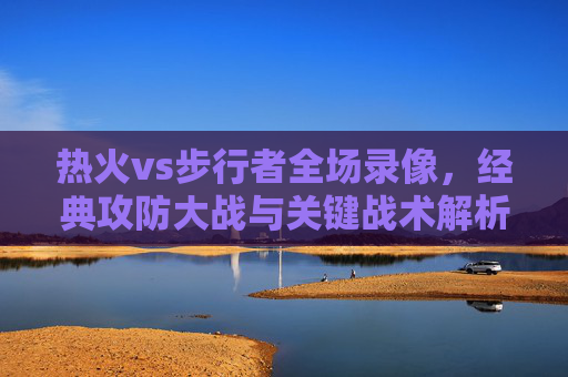 热火vs步行者全场录像，经典攻防大战与关键战术解析，热火vs步行者全场录像，经典攻防大战与关键战术解析