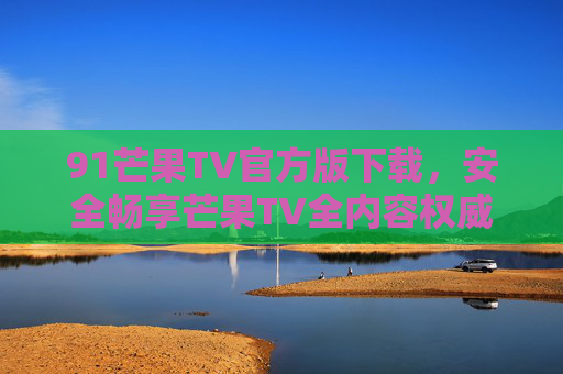 91芒果TV官方版下载，安全畅享芒果TV全内容权威指南，91芒果TV官方版下载，安全畅享全内容权威指南