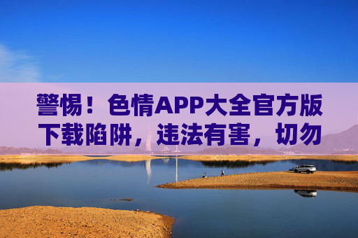 警惕！色情APP大全官方版下载陷阱，违法有害，切勿尝试！警惕！色情APP大全官方版下载陷阱，违法有害，切勿尝试！