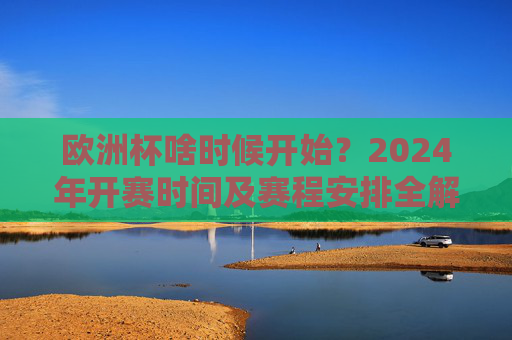 欧洲杯啥时候开始？2024年开赛时间及赛程安排全解析，2024欧洲杯开赛时间及赛程安排全解析