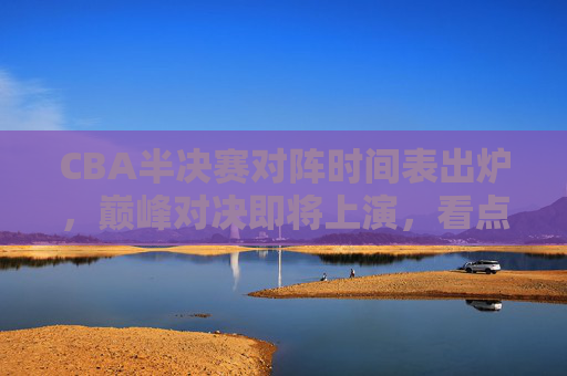 CBA半决赛对阵时间表出炉，巅峰对决即将上演，看点解析，CBA半决赛对阵时间表出炉，巅峰对决看点解析