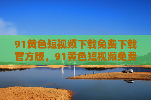 91黄色短视频下载免费下载官方版，91黄色短视频免费下载官方版