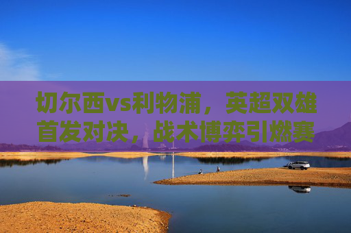 切尔西vs利物浦，英超双雄首发对决，战术博弈引燃赛季关键战，切尔西vs利物浦，英超双雄战术博弈引燃赛季关键战