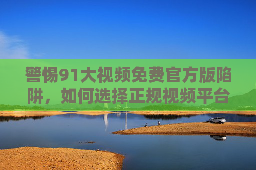 警惕91大视频免费官方版陷阱，如何选择正规视频平台，守护安全与权益，警惕91大视频免费官方版陷阱，选择正规平台守护安全权益