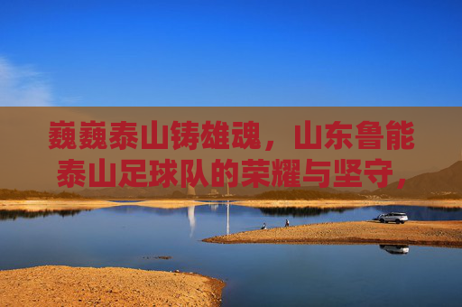 巍巍泰山铸雄魂，山东鲁能泰山足球队的荣耀与坚守，泰山雄魂，鲁能足球的荣耀坚守