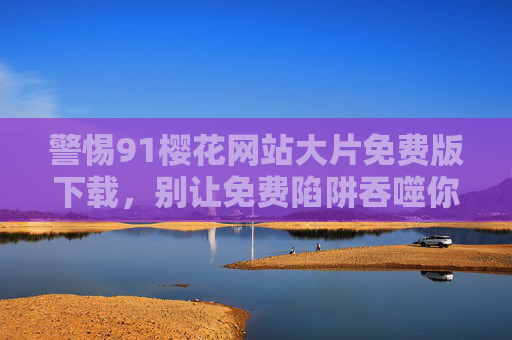 警惕91樱花网站大片免费版下载，别让免费陷阱吞噬你的安全与权益，警惕91樱花网站免费版下载，别让免费陷阱吞噬你的安全与权益