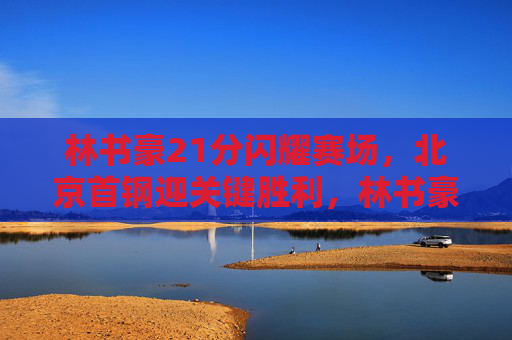 林书豪21分闪耀赛场，北京首钢迎关键胜利，林书豪21分闪耀 北京首钢迎关键胜利