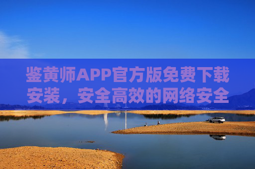 鉴黄师APP官方版免费下载安装，安全高效的网络安全守护助手，鉴黄师APP官方版免费下载，安全高效的网络安全守护助手