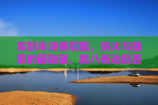 东部半决赛前瞻，热火与雄鹿的硬碰硬，黑八奇迹能否延续？热火雄鹿东部半决赛硬碰硬，黑八奇迹能否延续？