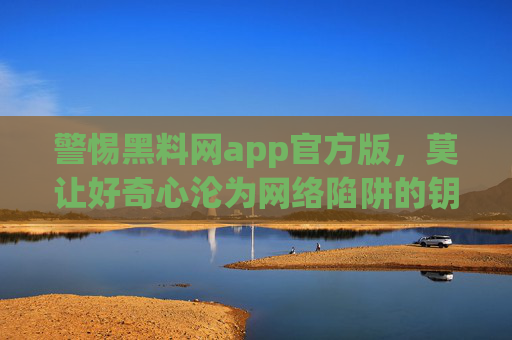 警惕黑料网app官方版，莫让好奇心沦为网络陷阱的钥匙，警惕黑料网app官方版，莫让好奇心沦为网络陷阱钥匙
