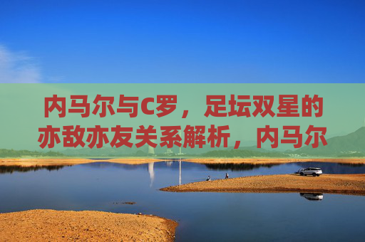 内马尔与C罗，足坛双星的亦敌亦友关系解析，内马尔与C罗，足坛双星的亦敌亦友