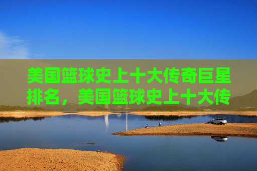 美国篮球史上十大传奇巨星排名，美国篮球史上十大传奇巨星排名