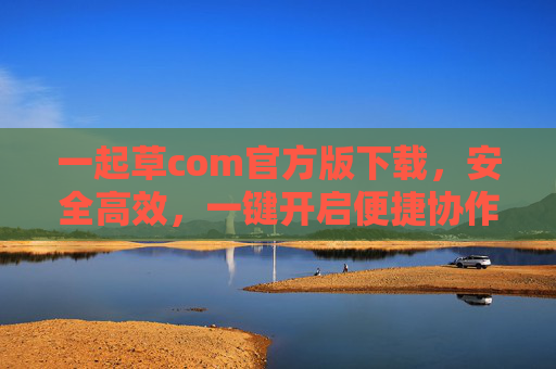 一起草com官方版下载，安全高效，一键开启便捷协作新体验，一起草com官方版下载，安全高效，一键开启便捷协作新体验