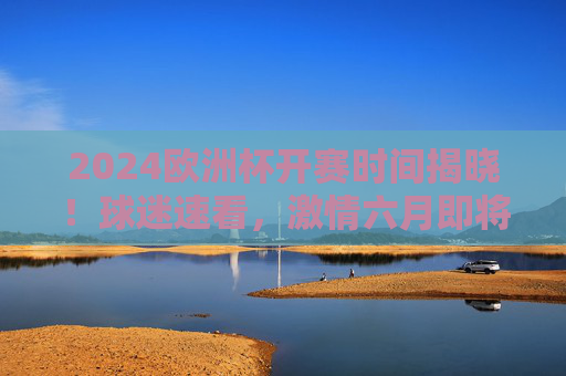 2024欧洲杯开赛时间揭晓！球迷速看，激情六月即将点燃，2024欧洲杯开赛时间揭晓！六月激情即将点燃