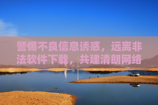 警惕不良信息诱惑，远离非法软件下载，共建清朗网络空间，警惕不良诱惑，远离非法下载，共建清朗网络空间