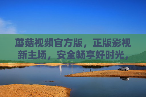 蘑菇视频官方版，正版影视新主场，安全畅享好时光，蘑菇视频官方版，正版影视新主场，安全畅享好时光