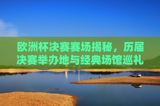 欧洲杯决赛赛场揭秘，历届决赛举办地与经典场馆巡礼，揭秘欧洲杯决赛赛场，历届举办地与经典场馆巡礼