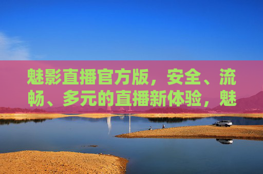 魅影直播官方版，安全、流畅、多元的直播新体验，魅影直播官方版，安全流畅多元的直播新体验