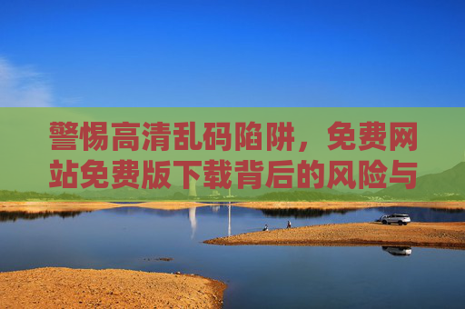 警惕高清乱码陷阱，免费网站免费版下载背后的风险与避坑指南，警惕免费下载高清乱码陷阱，避坑指南