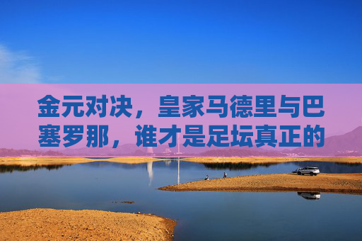 金元对决，皇家马德里与巴塞罗那，谁才是足坛真正的富豪？金元对决，皇马与巴萨，谁才是足坛真正的富豪？