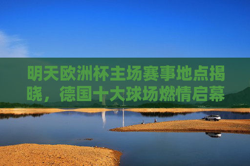 明天欧洲杯主场赛事地点揭晓，德国十大球场燃情启幕，速看你的主队在哪里作战！欧洲杯主场地点揭晓！德国十大球场揭幕，速查主队作战地