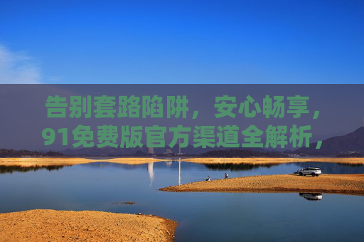 告别套路陷阱，安心畅享，91免费版官方渠道全解析，91免费版官方渠道全解析，告别套路陷阱，安心畅享