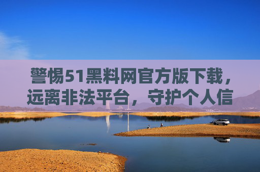 警惕51黑料网官方版下载，远离非法平台，守护个人信息安全，警惕51黑料网官方版下载，远离非法平台守护个人信息安全