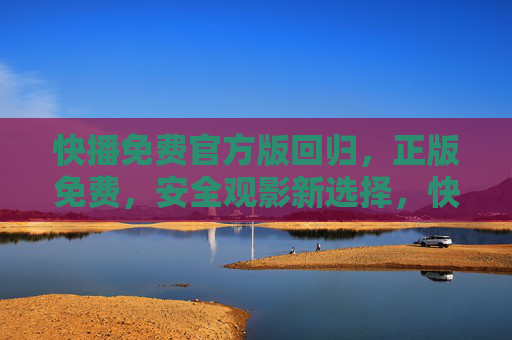 快播免费官方版回归，正版免费，安全观影新选择，快播免费官方版回归，正版免费安全观影新选择