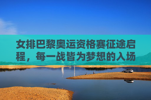 女排巴黎奥运资格赛征途启程，每一战皆为梦想的入场券，女排巴黎奥运资格赛征途启程，每一战皆为梦想入场券
