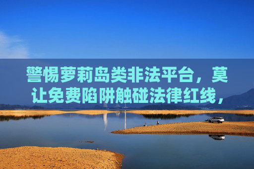 警惕萝莉岛类非法平台，莫让免费陷阱触碰法律红线，警惕萝莉岛类非法平台，免费陷阱触碰法律红线