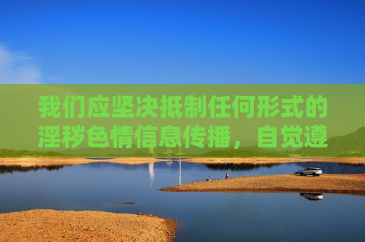 我们应坚决抵制任何形式的淫秽色情信息传播，自觉遵守法律法规，选择健康、积极的文化娱乐方式。如发现相关违法信息，可向12321网络不良与垃圾信息举报中心或公安机关举报，共同维护清朗网络空间
