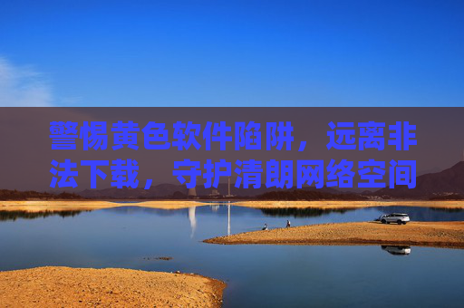 警惕黄色软件陷阱，远离非法下载，守护清朗网络空间，警惕黄色软件陷阱，远离非法下载，守护清朗网络空间