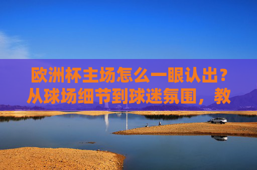 欧洲杯主场怎么一眼认出？从球场细节到球迷氛围，教你分辨东道主主场优势，欧洲杯主场一眼认出，从球场细节到球迷氛围，看东道主优势