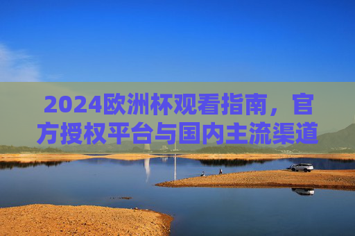 2024欧洲杯观看指南，官方授权平台与国内主流渠道全解析，2024欧洲杯观看指南，官方授权与国内主流渠道全解析