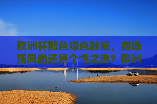 欧洲杯配色绿色鞋底，赛场新风尚还是个性之选？欧洲杯绿色鞋底，赛场新风尚还是个性之选？