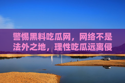 警惕黑料吃瓜网，网络不是法外之地，理性吃瓜远离侵权，警惕黑料吃瓜网，网络不是法外之地，理性吃瓜远离侵权