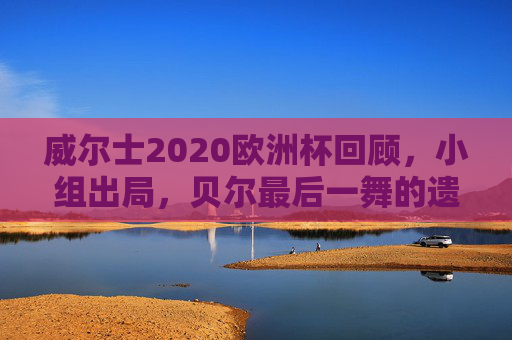 威尔士2020欧洲杯回顾，小组出局，贝尔最后一舞的遗憾，威尔士2020欧洲杯，贝尔最后一舞，小组出局留遗憾