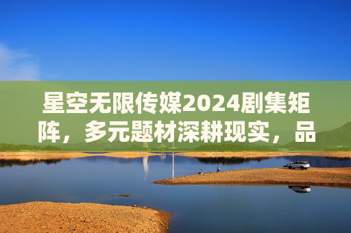 星空无限传媒2024剧集矩阵，多元题材深耕现实，品质之作蓄势待发，星空无限传媒2024剧集矩阵，多元深耕现实，品质蓄势待发
