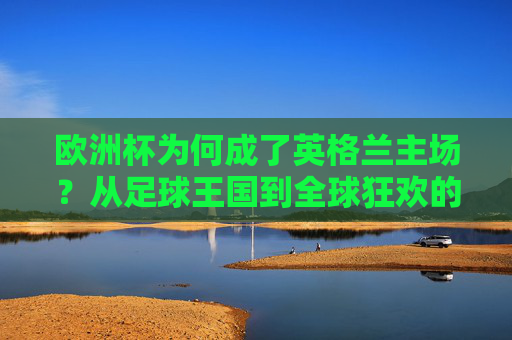 欧洲杯为何成了英格兰主场？从足球王国到全球狂欢的焦点，欧洲杯何以成为英格兰主场？从足球王国到全球狂欢的焦点