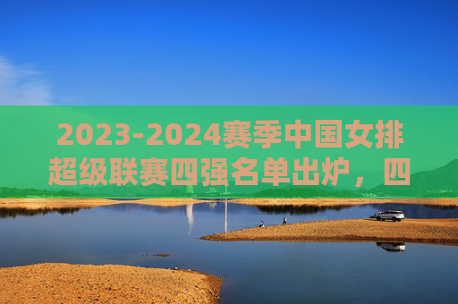 2023-2024赛季中国女排超级联赛四强名单出炉，四支劲旅剑指冠军，顶尖球员云集，2023-2024女排超级联赛四强出炉 劲旅云集剑指冠军