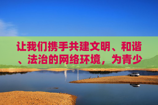 让我们携手共建文明、和谐、法治的网络环境，为青少年的健康成长保驾护航，共同维护社会的公序良俗，共建清朗网络 护航青少年成长