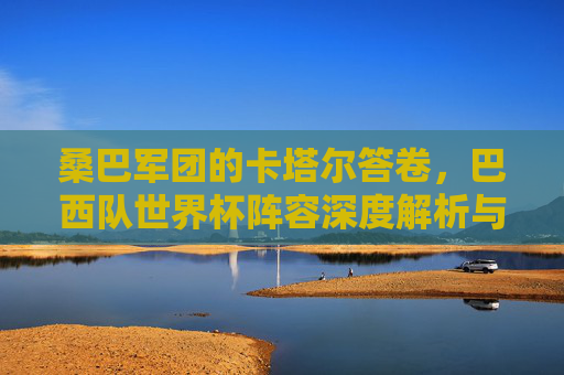 桑巴军团的卡塔尔答卷，巴西队世界杯阵容深度解析与前景展望，桑巴军团卡塔尔答卷，阵容深度解析与前景展望