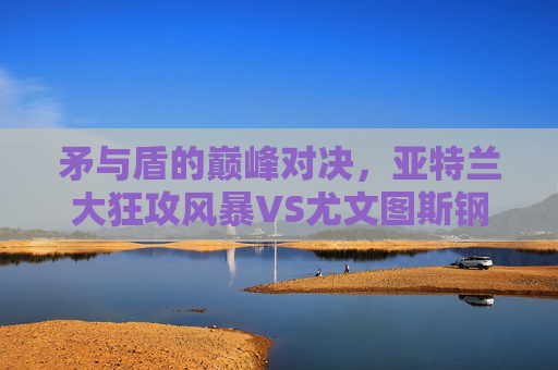 矛与盾的巅峰对决，亚特兰大狂攻风暴VS尤文图斯钢铁防线，意甲格局之战，意甲矛盾巅峰对决，亚特兰大狂攻风暴VS尤文钢铁防线