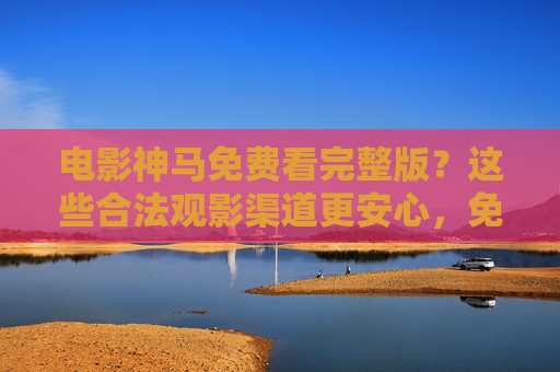 电影神马免费看完整版？这些合法观影渠道更安心，免费看完整版电影，这些合法渠道更安心