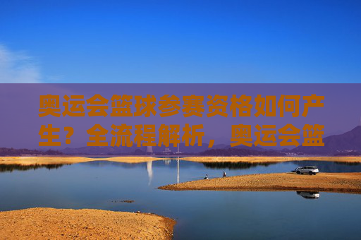 奥运会篮球参赛资格如何产生？全流程解析，奥运会篮球参赛资格产生全流程解析