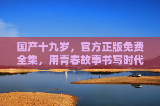 国产十九岁，官方正版免费全集，用青春故事书写时代答卷，国产十九岁，青春书写时代答卷