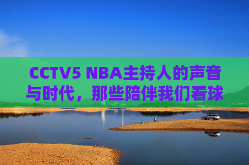 CCTV5 NBA主持人的声音与时代，那些陪伴我们看球的熟悉面孔，CCTV5 NBA主持人的声音与时代，那些陪伴我们看球的熟悉面孔