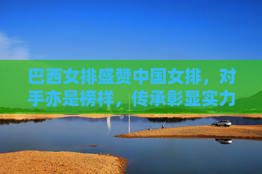 巴西女排盛赞中国女排，对手亦是榜样，传承彰显实力，对手亦是榜样！巴西女排盛赞中国女排传承实力