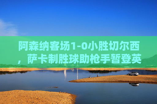 阿森纳客场1-0小胜切尔西，萨卡制胜球助枪手暂登英超榜首，阿森纳1-0切尔西萨卡建功 暂登英超榜首