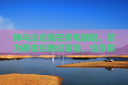 神马达达兔在线电视剧，萌力暴击的奇幻冒险，治愈你的屏幕时光，神马达达兔，萌力治愈奇幻冒险
